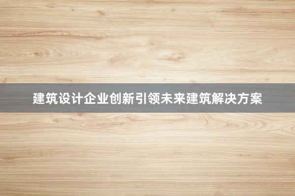 建筑设计企业创新引领未来建筑解决方案