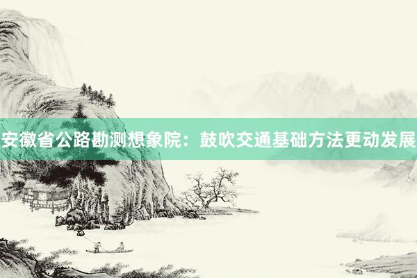 安徽省公路勘测想象院：鼓吹交通基础方法更动发展